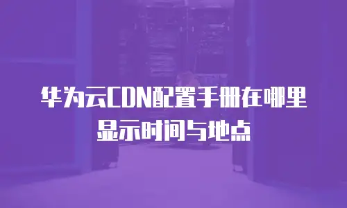 华为云CDN配置手册在哪里显示时间与地点