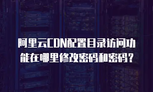 阿里云CDN配置目录访问功能在哪里修改密码和密码？