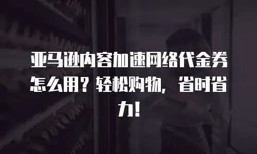 亚马逊内容加速网络代金券怎么用？轻松购物，省时省力！