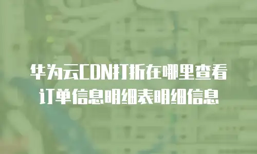 华为云CDN打折在哪里查看订单信息明细表明细信息