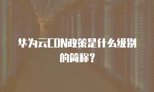 华为云CDN政策是什么级别的简称？