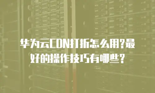 华为云CDN打折怎么用?最好的操作技巧有哪些?