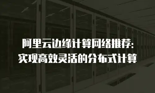 阿里云边缘计算网络推荐：实现高效灵活的分布式计算