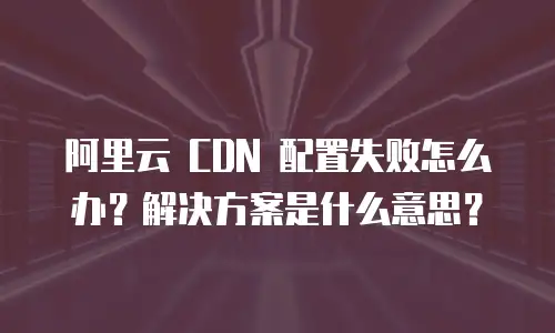 阿里云 CDN 配置失败怎么办？解决方案是什么意思？