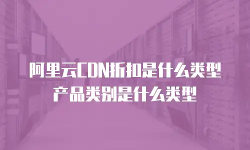阿里云CDN折扣是什么类型产品类别是什么类型