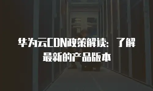 华为云CDN政策解读：了解最新的产品版本