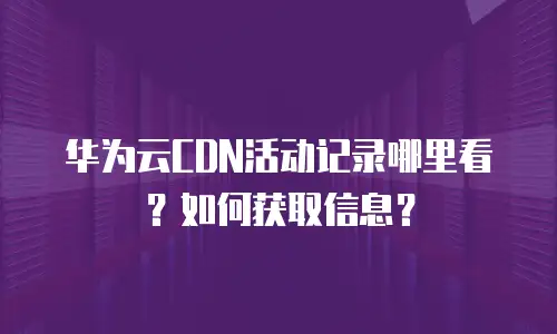 华为云CDN活动记录哪里看？如何获取信息？
