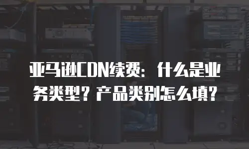亚马逊CDN续费：什么是业务类型？产品类别怎么填？