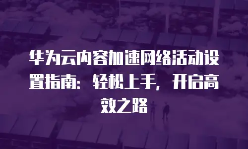 华为云内容加速网络活动设置指南：轻松上手，开启高效之路