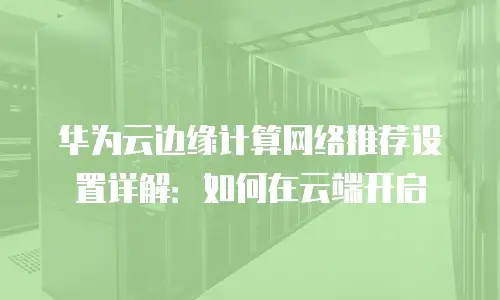 华为云边缘计算网络推荐设置详解：如何在云端开启