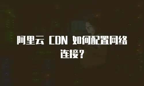 阿里云 CDN 如何配置网络连接？