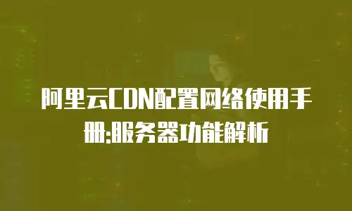 阿里云CDN配置网络使用手册:服务器功能解析