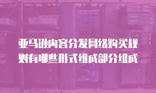 亚马逊内容分发网络购买规则有哪些形式组成部分组成