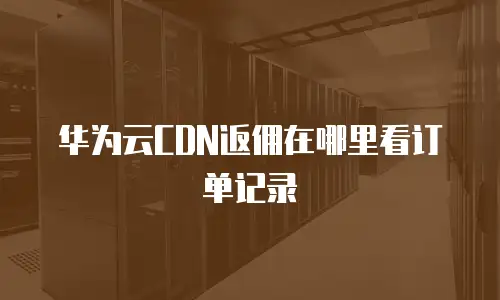 华为云CDN返佣在哪里看订单记录