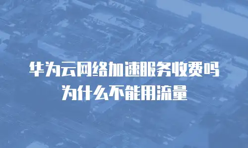华为云网络加速服务收费吗为什么不能用流量