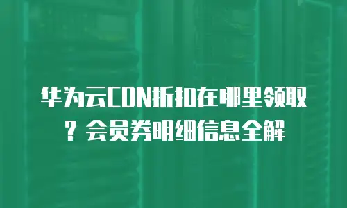 华为云CDN折扣在哪里领取？会员券明细信息全解