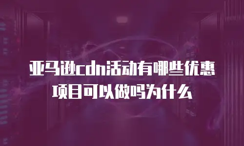亚马逊cdn活动有哪些优惠项目可以做吗为什么