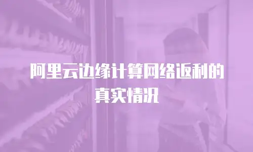 阿里云边缘计算网络返利的真实情况