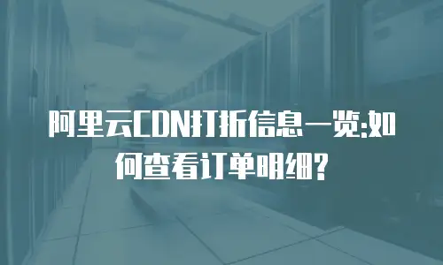 阿里云CDN打折信息一览:如何查看订单明细?