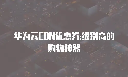 华为云CDN优惠券:级别高的购物神器
