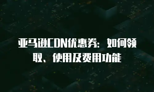 亚马逊CDN优惠券：如何领取、使用及费用功能