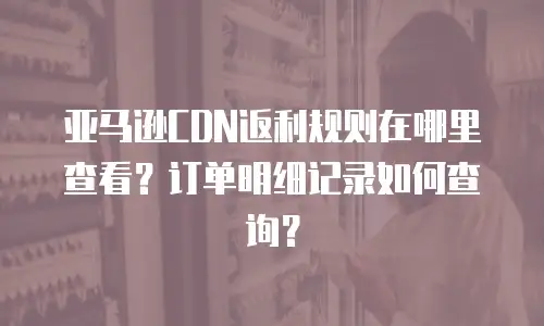 亚马逊CDN返利规则在哪里查看？订单明细记录如何查询？