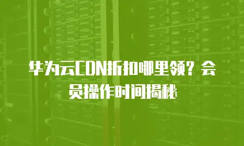 华为云CDN折扣哪里领？会员操作时间揭秘