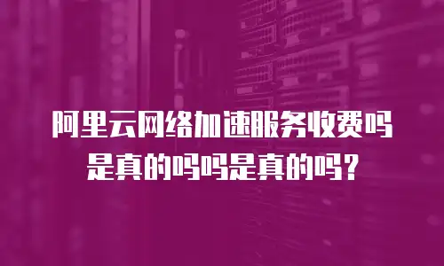 阿里云网络加速服务收费吗是真的吗吗是真的吗？