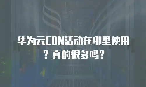 华为云CDN活动在哪里使用？真的很多吗？