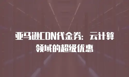 亚马逊CDN代金券：云计算领域的超级优惠