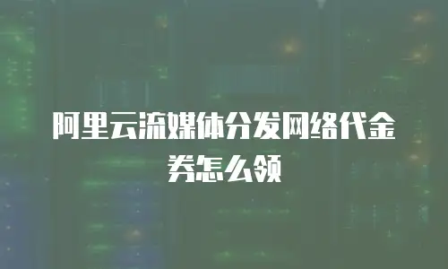 阿里云流媒体分发网络代金券怎么领