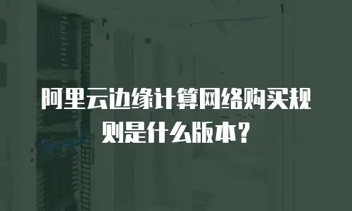 阿里云边缘计算网络购买规则是什么版本？