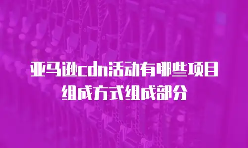 亚马逊cdn活动有哪些项目组成方式组成部分