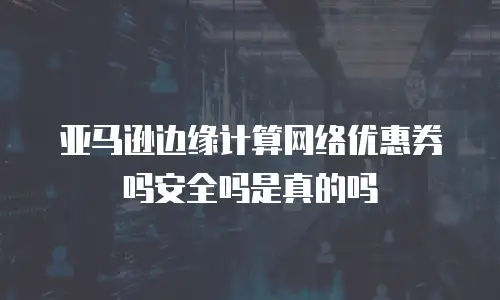 亚马逊边缘计算网络优惠券吗安全吗是真的吗