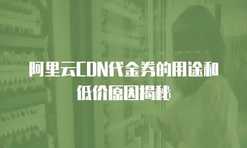 阿里云CDN代金券的用途和低价原因揭秘