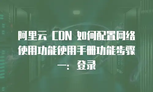 阿里云 CDN 如何配置网络使用功能使用手册功能步骤一：登录