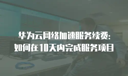 华为云网络加速服务续费：如何在10天内完成服务项目
