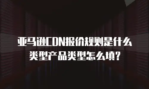亚马逊CDN报价规则是什么类型产品类型怎么填？