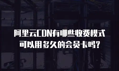 阿里云CDN有哪些收费模式可以用多久的会员卡吗？