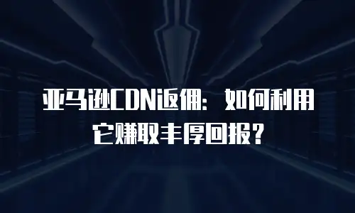 亚马逊CDN返佣：如何利用它赚取丰厚回报？