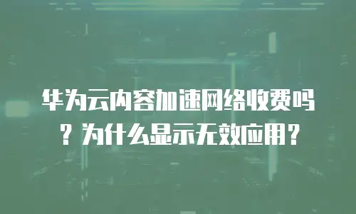 华为云内容加速网络收费吗？为什么显示无效应用？