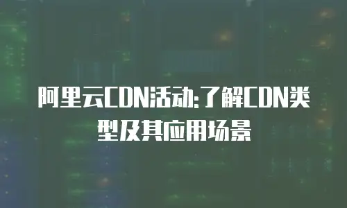 阿里云CDN活动:了解CDN类型及其应用场景