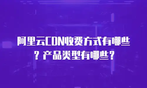 阿里云CDN收费方式有哪些？产品类型有哪些？