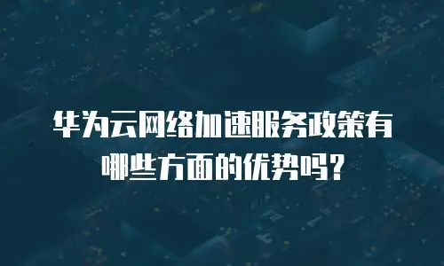 华为云网络加速服务政策有哪些方面的优势吗？