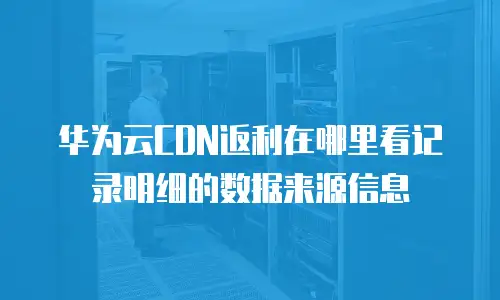 华为云CDN返利在哪里看记录明细的数据来源信息