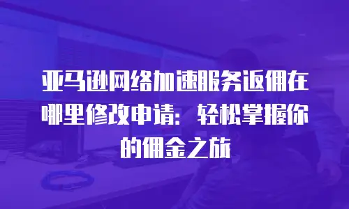 亚马逊网络加速服务返佣在哪里修改申请：轻松掌握你的佣金之旅
