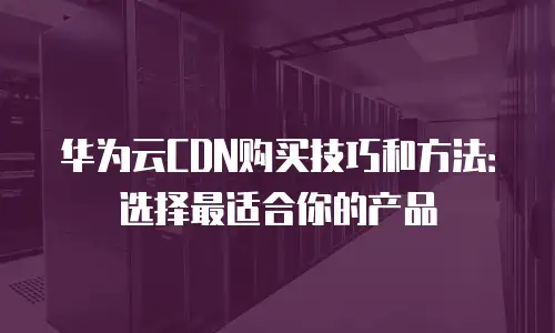 华为云CDN购买技巧和方法：选择最适合你的产品