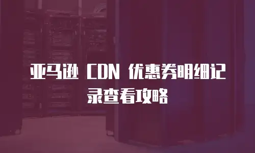 亚马逊 CDN 优惠券明细记录查看攻略
