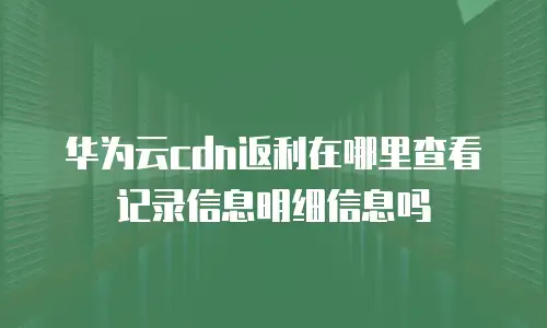华为云cdn返利在哪里查看记录信息明细信息吗