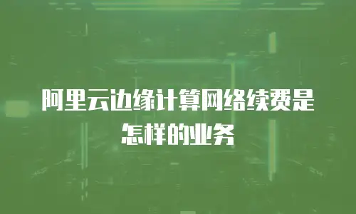 阿里云边缘计算网络续费是怎样的业务